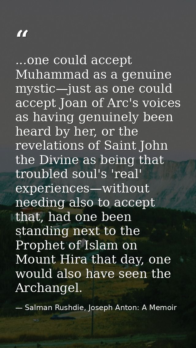 ...one could accept Muhammad as a genuine mystic—just as one could accept Joan of Arc's voices as having genuinely been  — Salman Rushdie, Joseph Anton: A Memoir