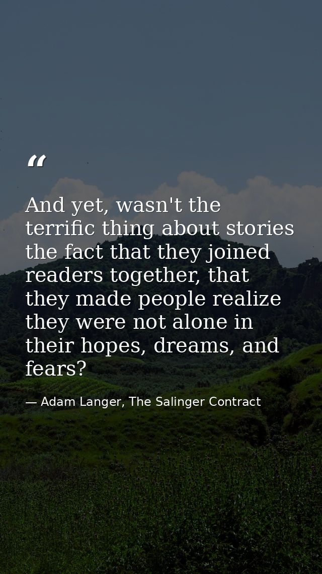 And yet, wasn't the terrific thing about stories the fact that they joined readers together, that they made people reali — Adam Langer, The Salinger Contract