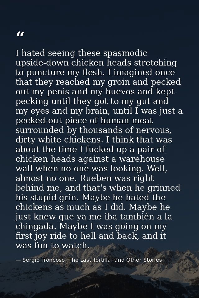I hated seeing these spasmodic upside-down chicken heads stretching to puncture my flesh. I imagined once that they reac — Sergio Troncoso, The Last Tortilla: and Other Stories