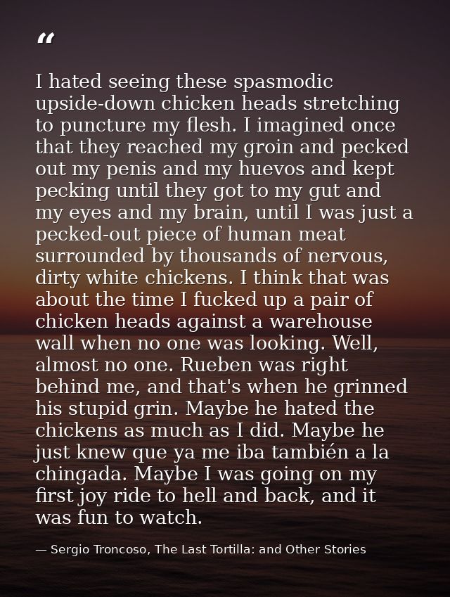 I hated seeing these spasmodic upside-down chicken heads stretching to puncture my flesh. I imagined once that they reac — Sergio Troncoso, The Last Tortilla: and Other Stories
