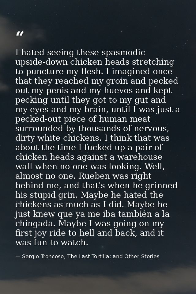 I hated seeing these spasmodic upside-down chicken heads stretching to puncture my flesh. I imagined once that they reac — Sergio Troncoso, The Last Tortilla: and Other Stories