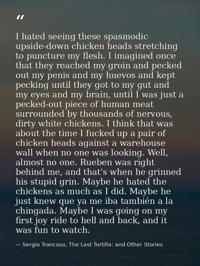 I hated seeing these spasmodic upside-down chicken heads stretching to puncture my flesh. I imagined once that they reac — Sergio Troncoso, The Last Tortilla: and Other Stories