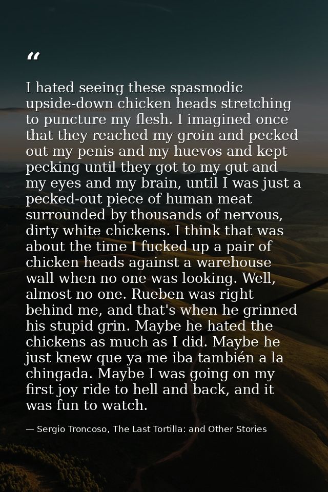 I hated seeing these spasmodic upside-down chicken heads stretching to puncture my flesh. I imagined once that they reac — Sergio Troncoso, The Last Tortilla: and Other Stories