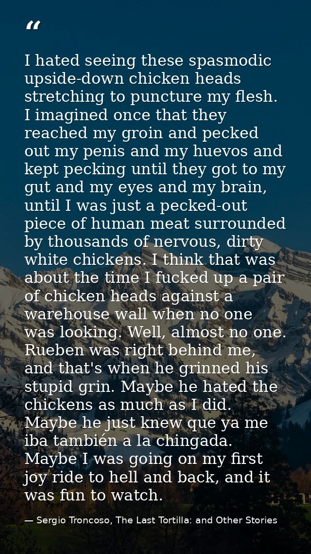 I hated seeing these spasmodic upside-down chicken heads stretching to puncture my flesh. I imagined once that they reac — Sergio Troncoso, The Last Tortilla: and Other Stories