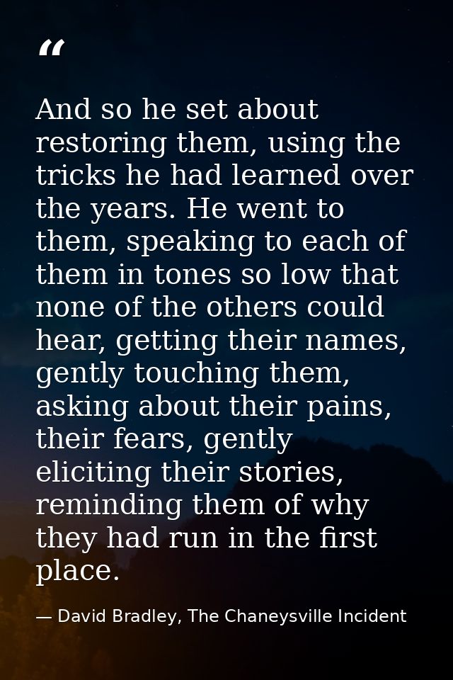 And so he set about restoring them, using the tricks he had learned over the years. He went to them, speaking to each of — David Bradley, The Chaneysville Incident
