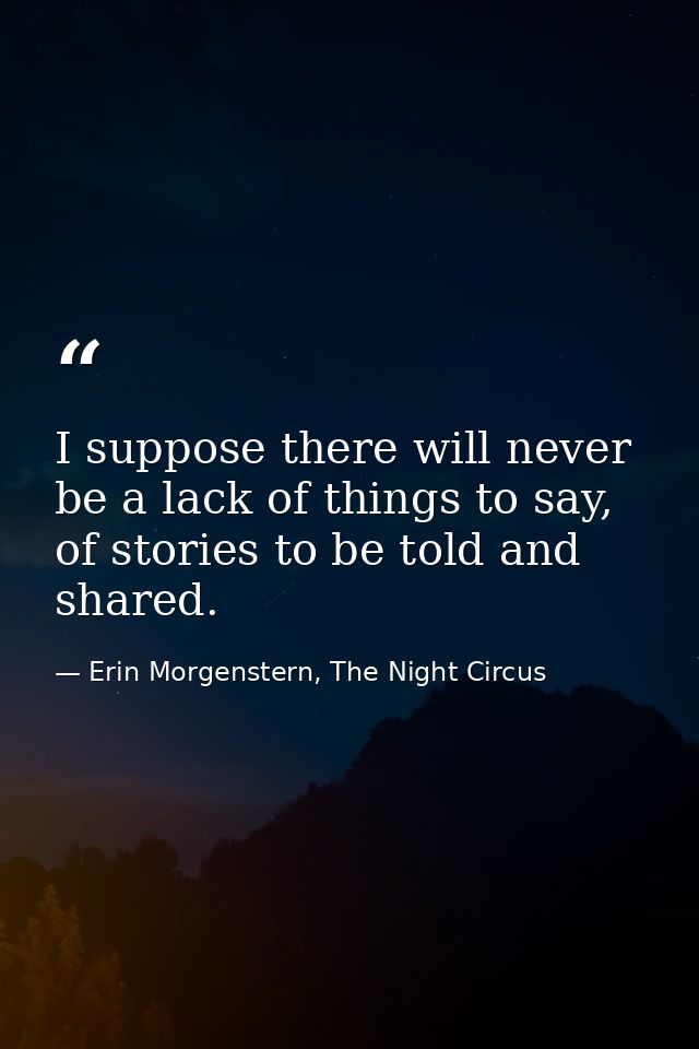 I suppose there will never be a lack of things to say, of stories to be told and shared. — Erin Morgenstern, The Night Circus