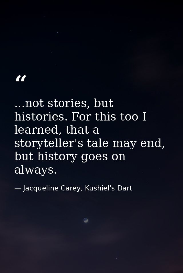 ...not stories, but histories. For this too I learned, that a storyteller's tale may end, but history goes on always. — Jacqueline Carey, Kushiel's Dart