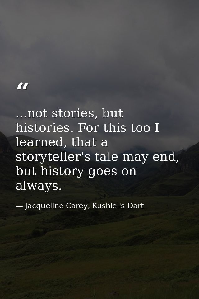 ...not stories, but histories. For this too I learned, that a storyteller's tale may end, but history goes on always. — Jacqueline Carey, Kushiel's Dart