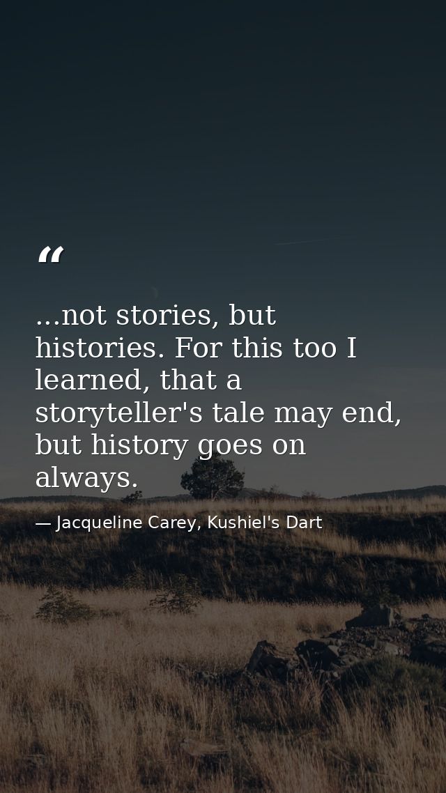 ...not stories, but histories. For this too I learned, that a storyteller's tale may end, but history goes on always. — Jacqueline Carey, Kushiel's Dart