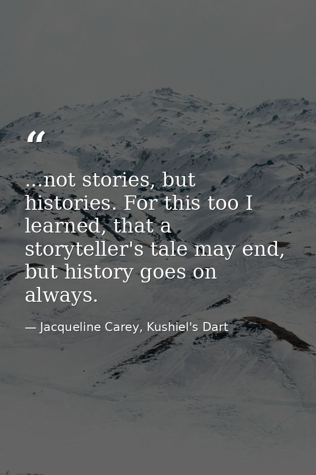 ...not stories, but histories. For this too I learned, that a storyteller's tale may end, but history goes on always. — Jacqueline Carey, Kushiel's Dart