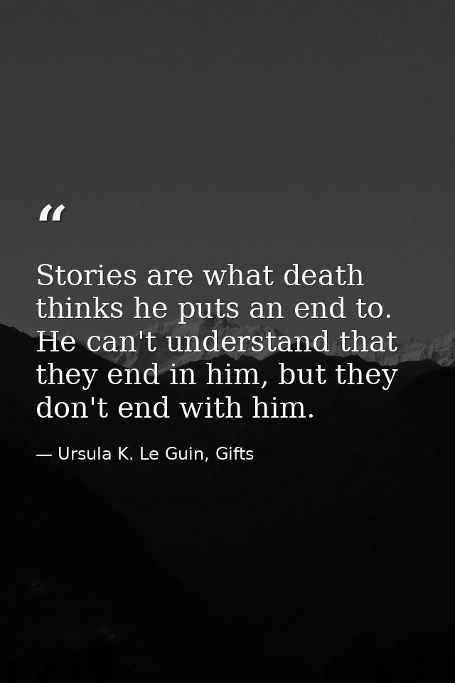 Stories are what death thinks he puts an end to. He can't understand that they end in him, but they don't end with him. — Ursula K. Le Guin, Gifts