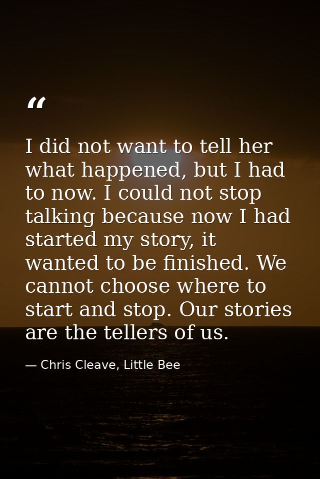 I did not want to tell her what happened, but I had to now. I could not stop talking because now I had started my story, — Chris Cleave, Little Bee