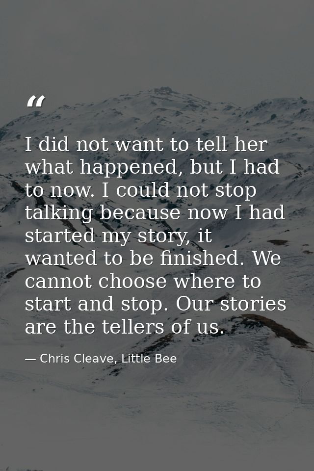 I did not want to tell her what happened, but I had to now. I could not stop talking because now I had started my story, — Chris Cleave, Little Bee