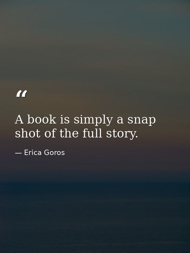 A book is simply a snap shot of the full story. — Erica Goros