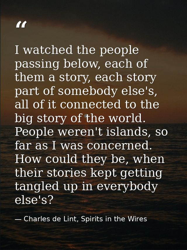 I watched the people passing below, each of them a story, each story part of somebody else's, all of it connected to the — Charles de Lint, Spirits in the Wires