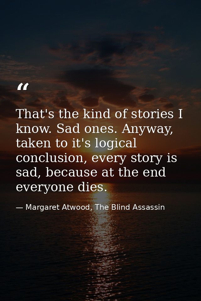 That's the kind of stories I know. Sad ones. Anyway, taken to it's logical conclusion, every story is sad, because at th — Margaret Atwood, The Blind Assassin