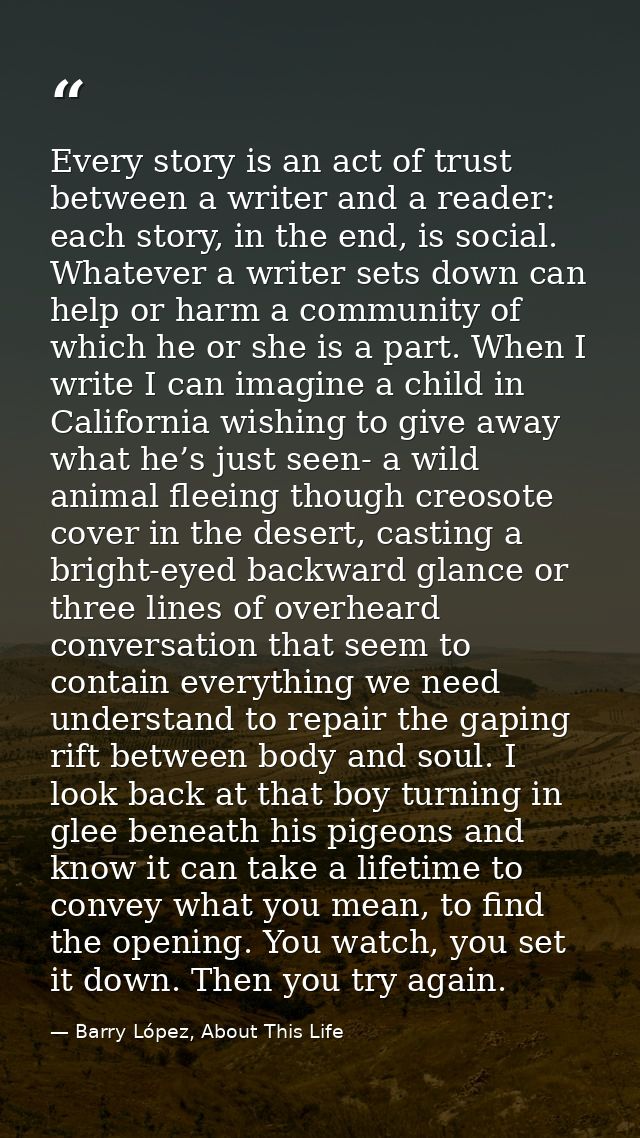 Every story is an act of trust between a writer and a reader: each story, in the end, is social. Whatever a writer sets  — Barry López, About This Life