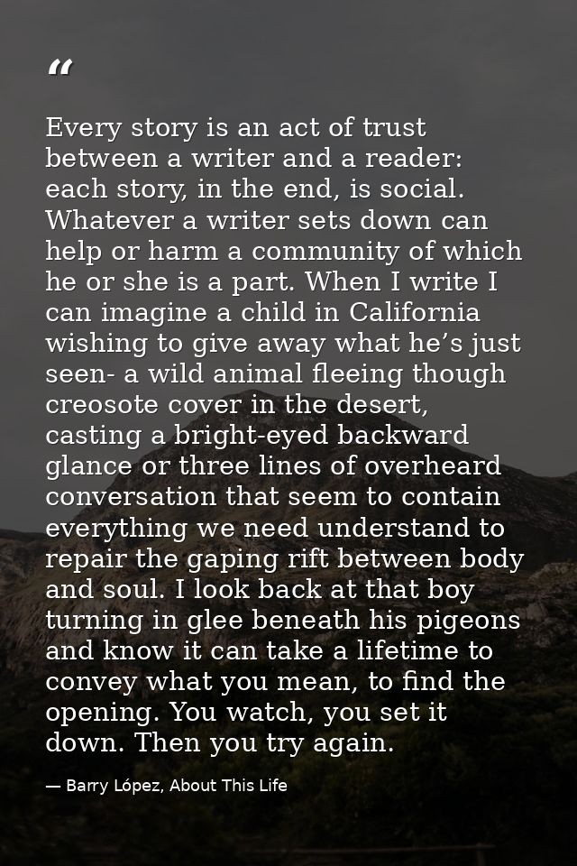 Every story is an act of trust between a writer and a reader: each story, in the end, is social. Whatever a writer sets  — Barry López, About This Life