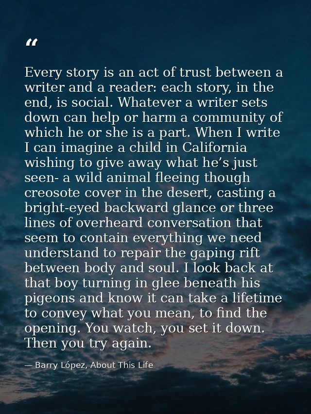 Every story is an act of trust between a writer and a reader: each story, in the end, is social. Whatever a writer sets  — Barry López, About This Life