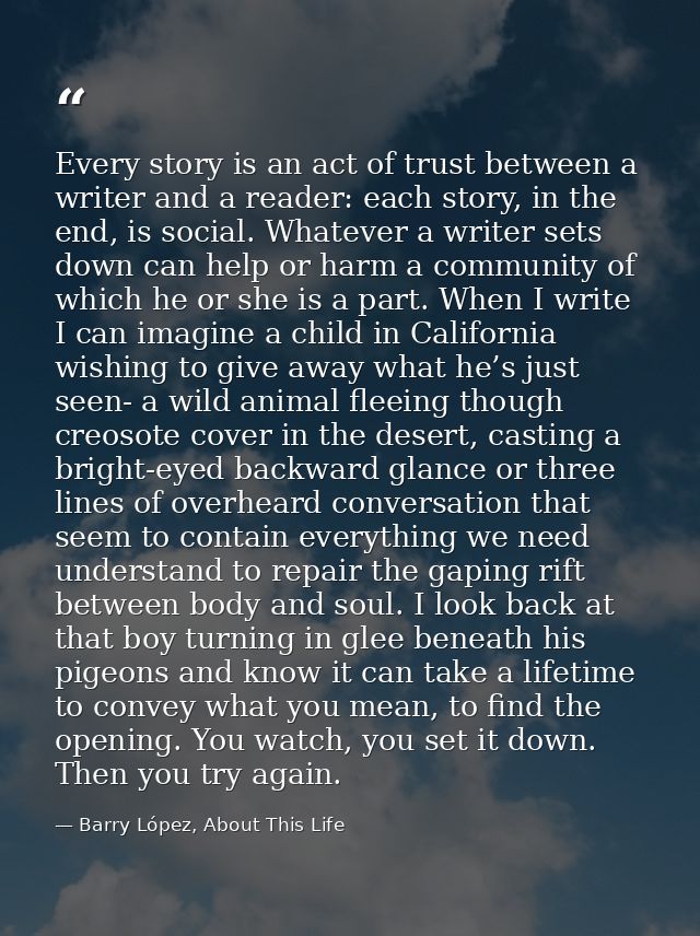 Every story is an act of trust between a writer and a reader: each story, in the end, is social. Whatever a writer sets  — Barry López, About This Life