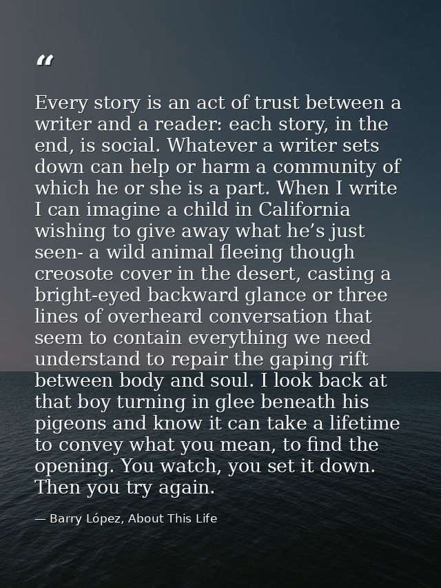 Every story is an act of trust between a writer and a reader: each story, in the end, is social. Whatever a writer sets  — Barry López, About This Life