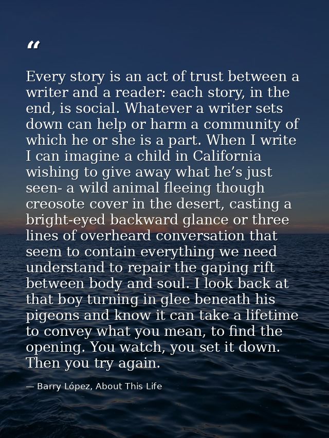 Every story is an act of trust between a writer and a reader: each story, in the end, is social. Whatever a writer sets  — Barry López, About This Life