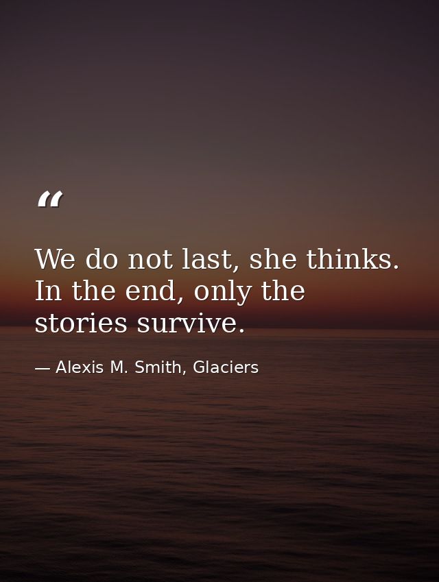 We do not last, she thinks. In the end, only the stories survive. — Alexis M. Smith, Glaciers
