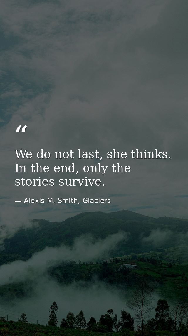We do not last, she thinks. In the end, only the stories survive. — Alexis M. Smith, Glaciers