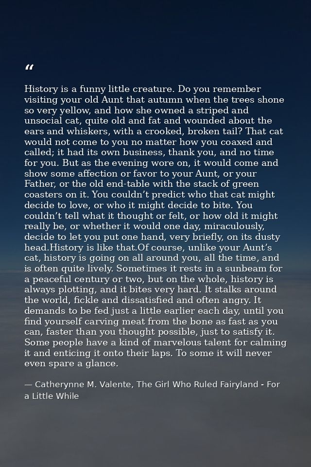 History is a funny little creature. Do you remember visiting your old Aunt that autumn when the trees shone so very yell — Catherynne M. Valente, The Girl Who Ruled Fairyland - For a Little While