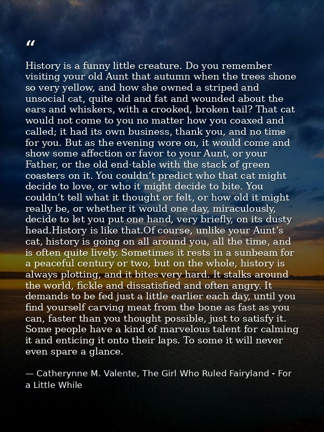 History is a funny little creature. Do you remember visiting your old Aunt that autumn when the trees shone so very yell — Catherynne M. Valente, The Girl Who Ruled Fairyland - For a Little While