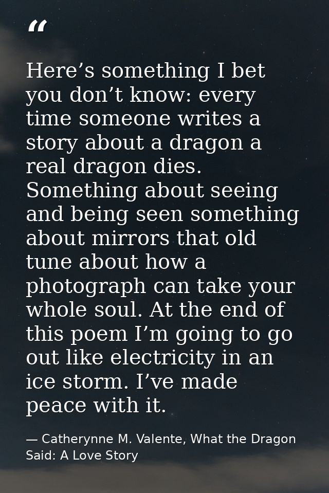 Here’s something I bet you don’t know: every time someone writes a story about a dragon a real dragon dies. Something ab — Catherynne M. Valente, What the Dragon Said: A Love Story