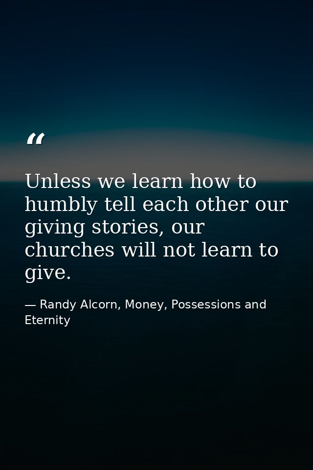 Unless we learn how to humbly tell each other our giving stories, our churches will not learn to give. — Randy Alcorn, Money, Possessions and Eternity