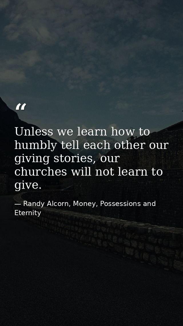 Unless we learn how to humbly tell each other our giving stories, our churches will not learn to give. — Randy Alcorn, Money, Possessions and Eternity