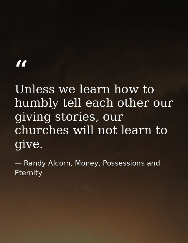 Unless we learn how to humbly tell each other our giving stories, our churches will not learn to give. — Randy Alcorn, Money, Possessions and Eternity