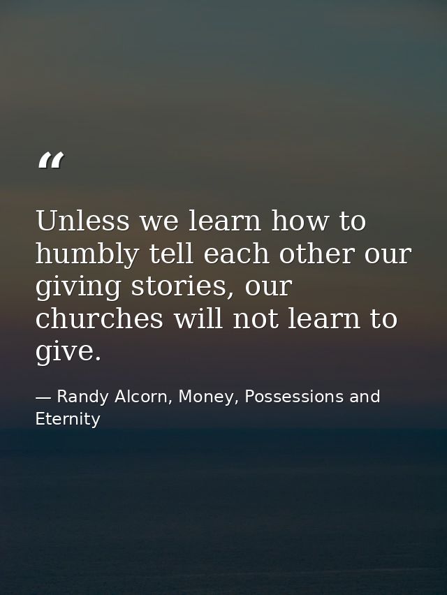 Unless we learn how to humbly tell each other our giving stories, our churches will not learn to give. — Randy Alcorn, Money, Possessions and Eternity