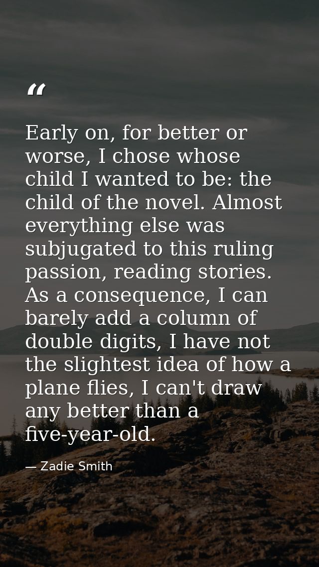 Early on, for better or worse, I chose whose child I wanted to be: the child of the novel. Almost everything else was su — Zadie Smith