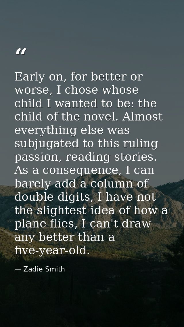 Early on, for better or worse, I chose whose child I wanted to be: the child of the novel. Almost everything else was su — Zadie Smith