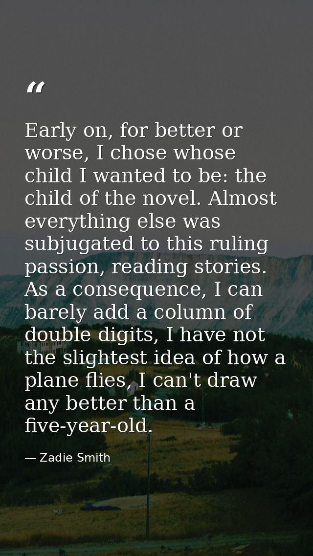 Early on, for better or worse, I chose whose child I wanted to be: the child of the novel. Almost everything else was su — Zadie Smith