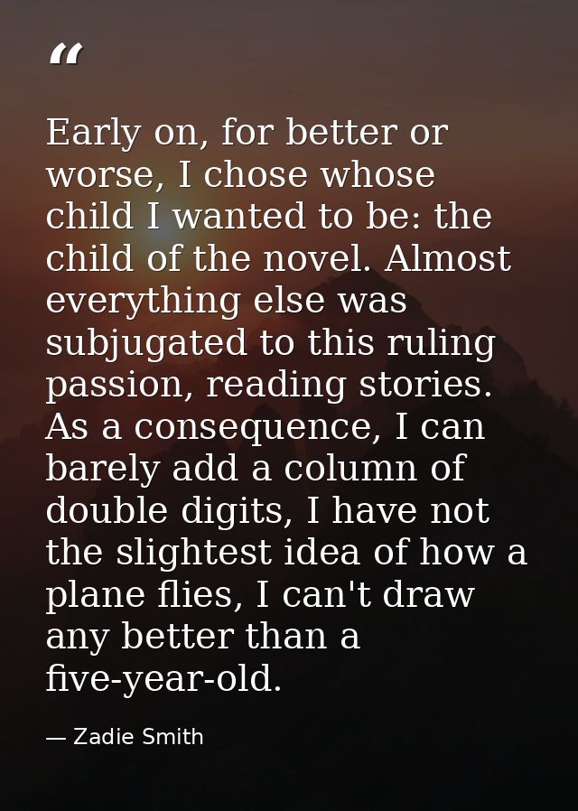 Early on, for better or worse, I chose whose child I wanted to be: the child of the novel. Almost everything else was su — Zadie Smith