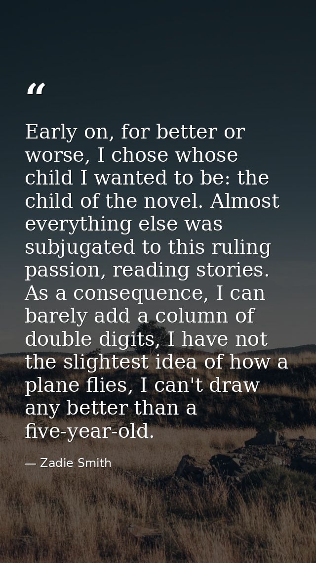 Early on, for better or worse, I chose whose child I wanted to be: the child of the novel. Almost everything else was su — Zadie Smith