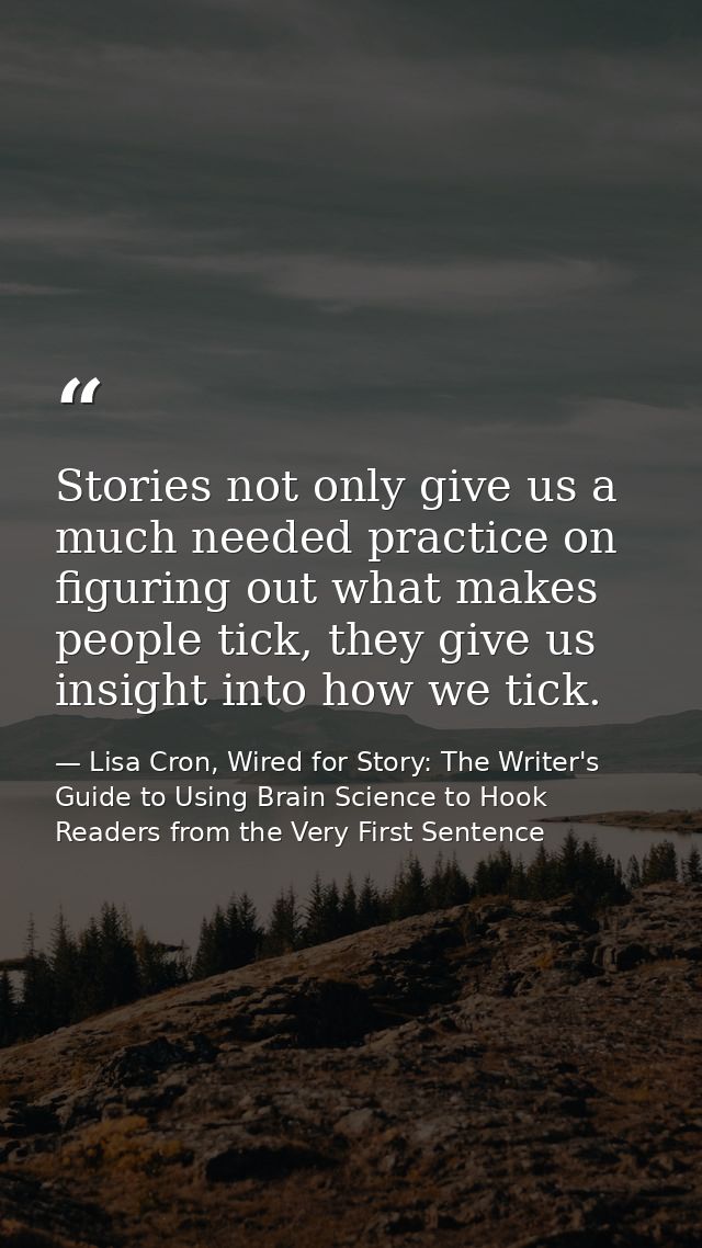 Stories not only give us a much needed practice on figuring out what makes people tick, they give us insight into how we — Lisa Cron, Wired for Story: The Writer's Guide to Using Brain Science to Hook Readers from the Very First Sentence