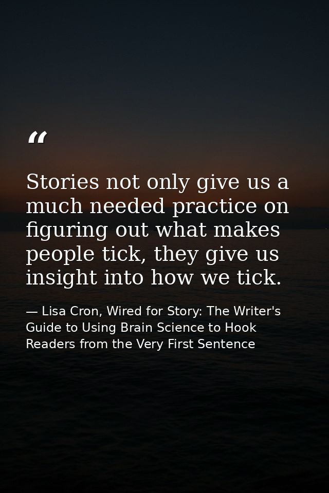 Stories not only give us a much needed practice on figuring out what makes people tick, they give us insight into how we — Lisa Cron, Wired for Story: The Writer's Guide to Using Brain Science to Hook Readers from the Very First Sentence
