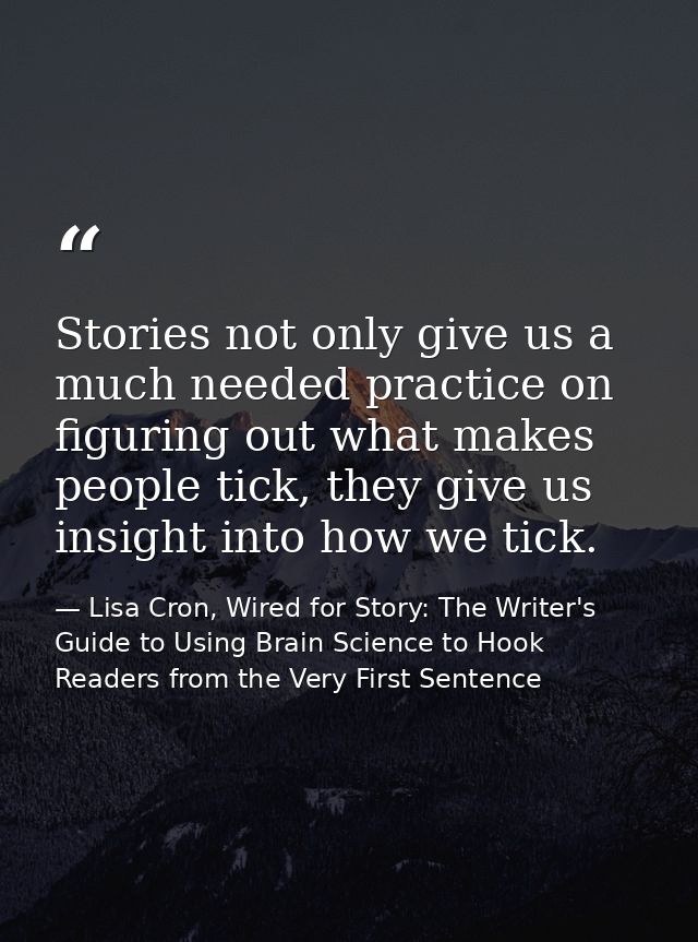 Stories not only give us a much needed practice on figuring out what makes people tick, they give us insight into how we — Lisa Cron, Wired for Story: The Writer's Guide to Using Brain Science to Hook Readers from the Very First Sentence