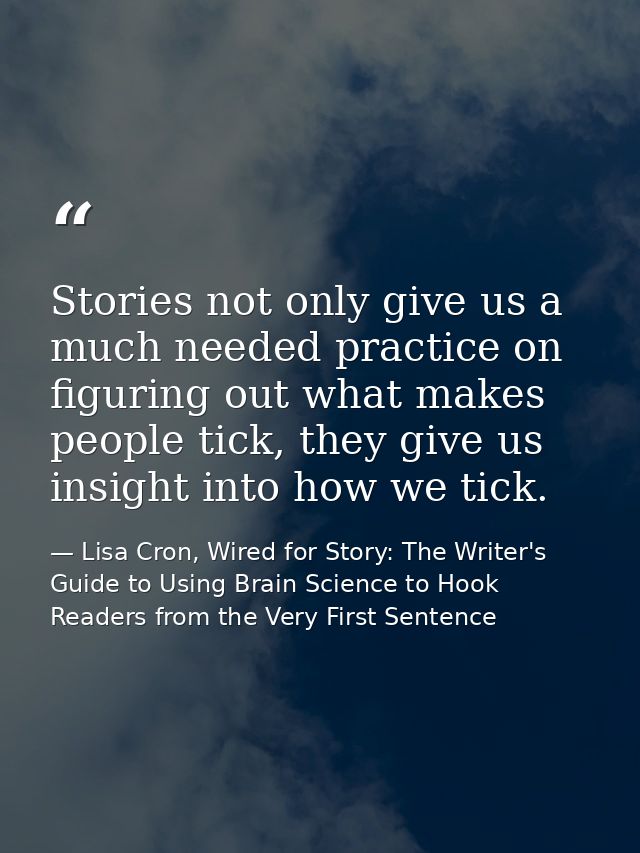 Stories not only give us a much needed practice on figuring out what makes people tick, they give us insight into how we — Lisa Cron, Wired for Story: The Writer's Guide to Using Brain Science to Hook Readers from the Very First Sentence