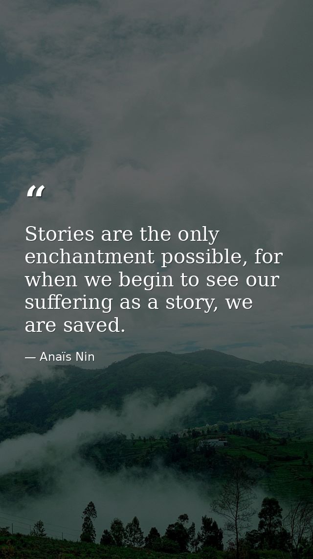Stories are the only enchantment possible, for when we begin to see our suffering as a story, we are saved. — Anaïs Nin