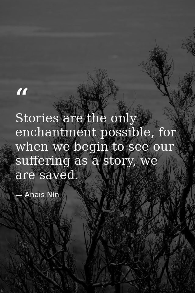 Stories are the only enchantment possible, for when we begin to see our suffering as a story, we are saved. — Anaïs Nin