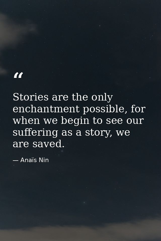 Stories are the only enchantment possible, for when we begin to see our suffering as a story, we are saved. — Anaïs Nin