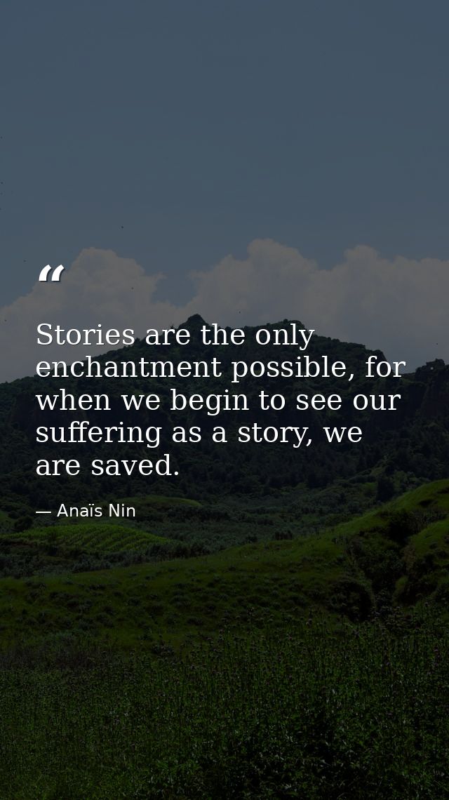 Stories are the only enchantment possible, for when we begin to see our suffering as a story, we are saved. — Anaïs Nin