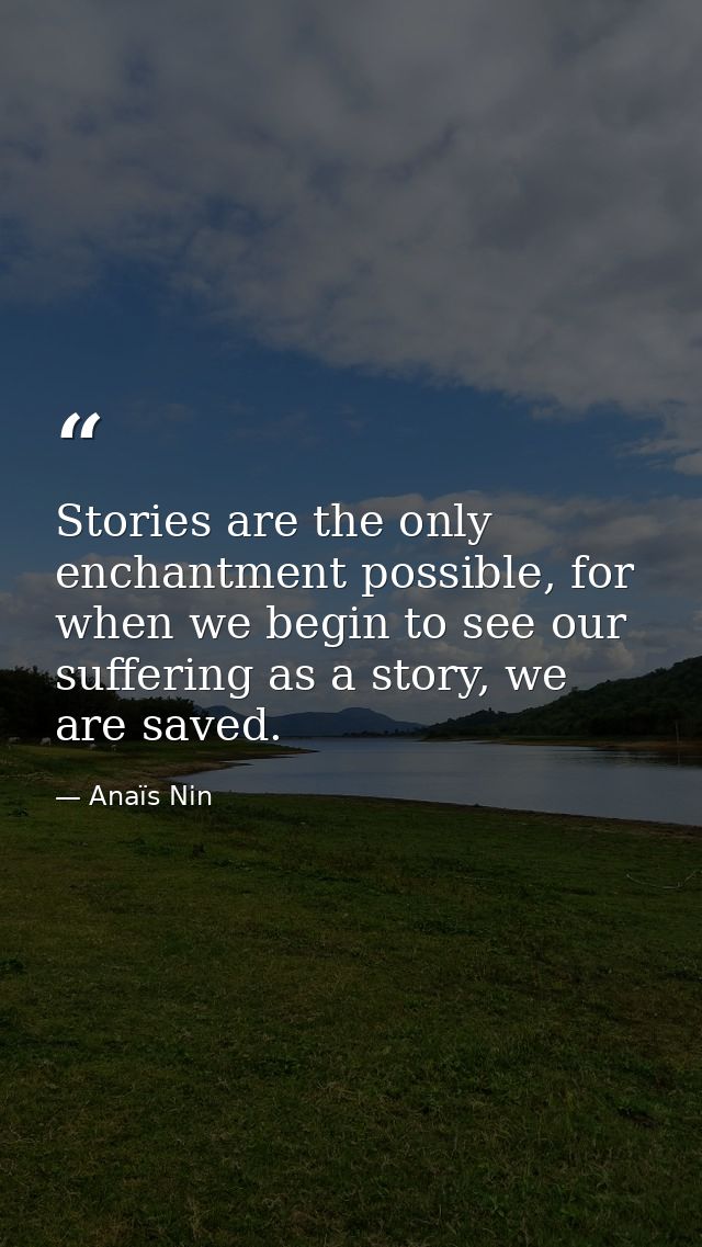 Stories are the only enchantment possible, for when we begin to see our suffering as a story, we are saved. — Anaïs Nin