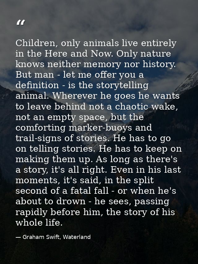 Children, only animals live entirely in the Here and Now. Only nature knows neither memory nor history. But man - let me — Graham Swift, Waterland